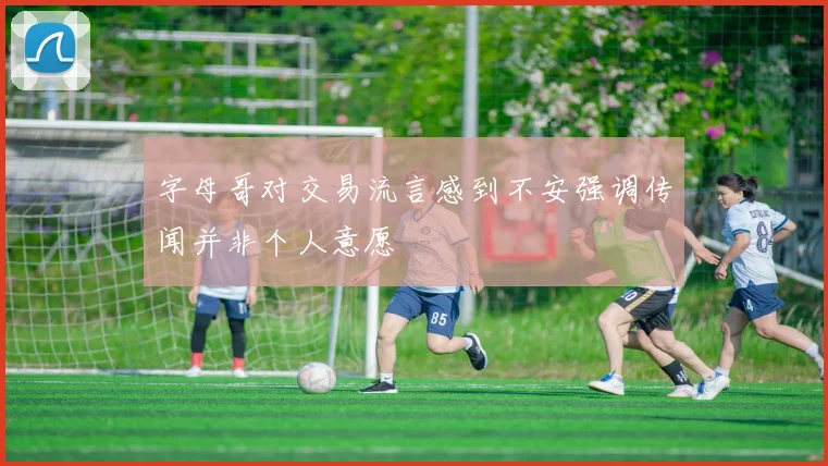 字母哥对交易流言感到不安强调传闻并非个人意愿
