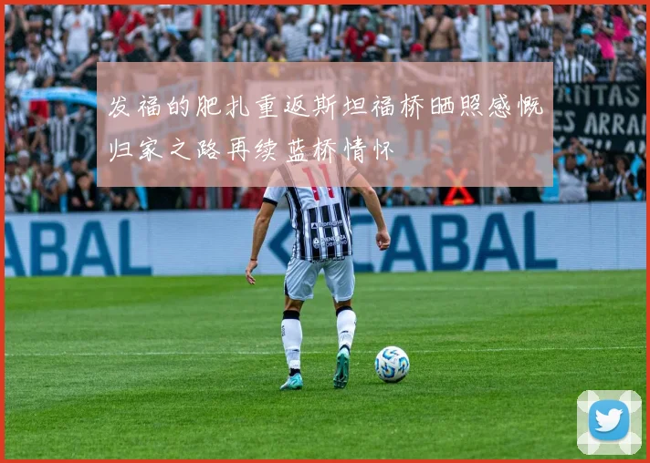 发福的肥扎重返斯坦福桥晒照感慨归家之路再续蓝桥情怀