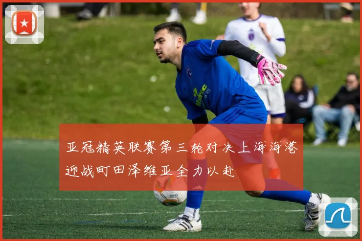 亚冠精英联赛第三轮对决上海海港迎战町田泽维亚全力以赴