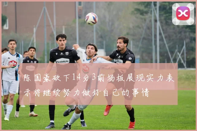 陈国豪砍下14分3前场板展现实力表示将继续努力做好自己的事情