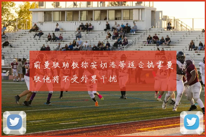 前曼联助教称安切洛蒂适合执掌曼联他将不受外界干扰