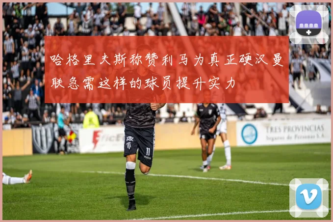 哈格里夫斯称赞利马为真正硬汉曼联急需这样的球员提升实力