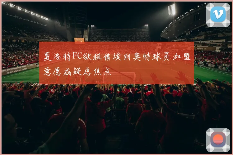 夏洛特FC欲租借埃利奥特球员加盟意愿成疑虑焦点