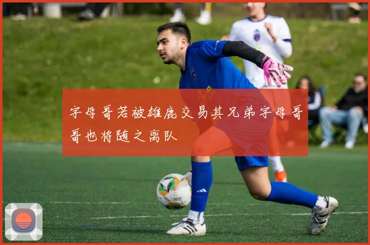 字母哥若被雄鹿交易其兄弟字母哥哥也将随之离队