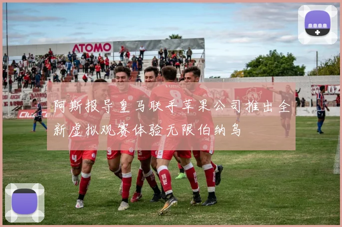 阿斯报导皇马联手苹果公司推出全新虚拟观赛体验无限伯纳乌