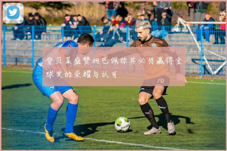 登贝莱盛赞姆巴佩称其必将赢得金球奖的荣耀与认可