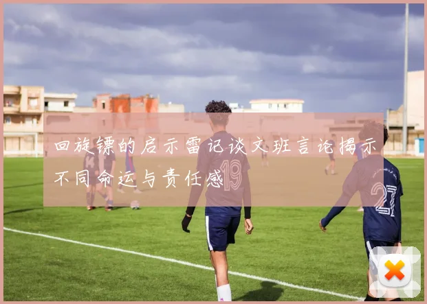 回旋镖的启示雷记谈文班言论揭示不同命运与责任感
