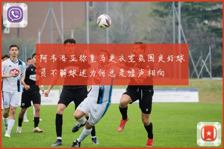 阿韦洛亚称皇马更衣室氛围良好球员不解球迷为何总是嘘声相向