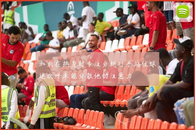 加利在热身时专注分析对手站位球迷欢呼未能分散他的注意力