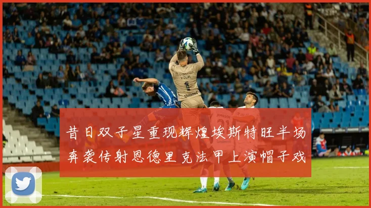 昔日双子星重现辉煌埃斯特旺半场奔袭传射恩德里克法甲上演帽子戏法