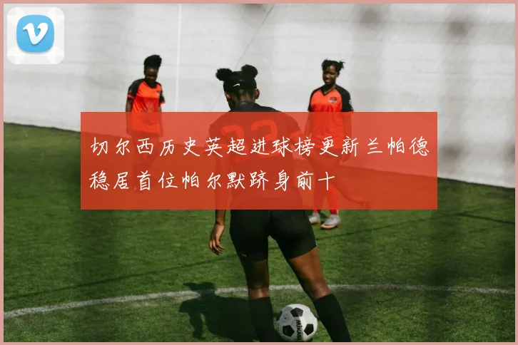 切尔西历史英超进球榜更新兰帕德稳居首位帕尔默跻身前十