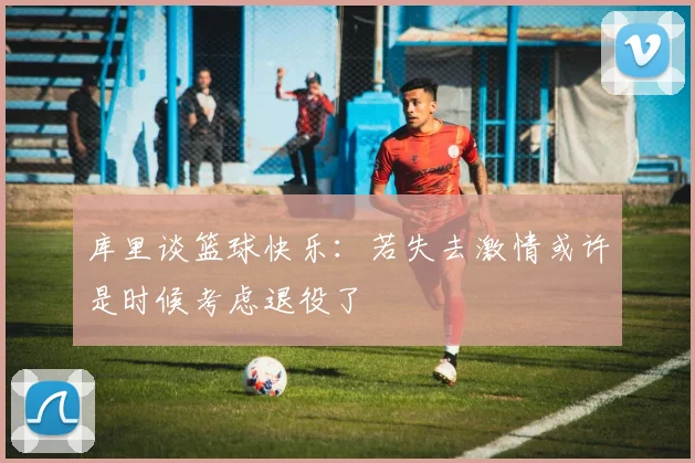库里谈篮球快乐：若失去激情或许是时候考虑退役了