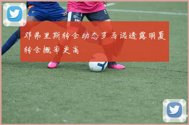 邓弗里斯转会动态罗马诺透露明夏转会概率更高