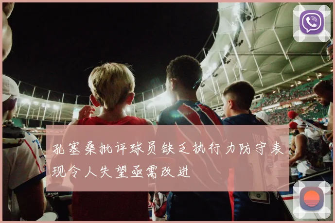 孔塞桑批评球员缺乏执行力防守表现令人失望亟需改进