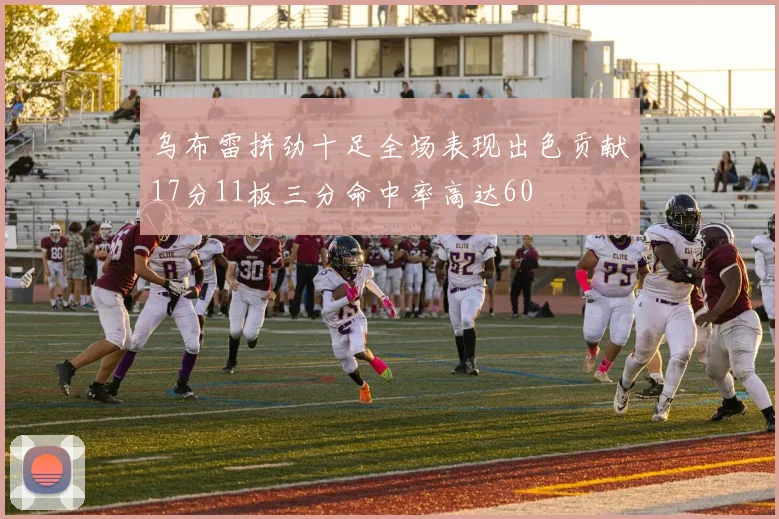 乌布雷拼劲十足全场表现出色贡献17分11板三分命中率高达60