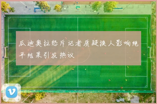 瓜迪奥拉怒斥记者质疑换人影响绝平结果引发热议