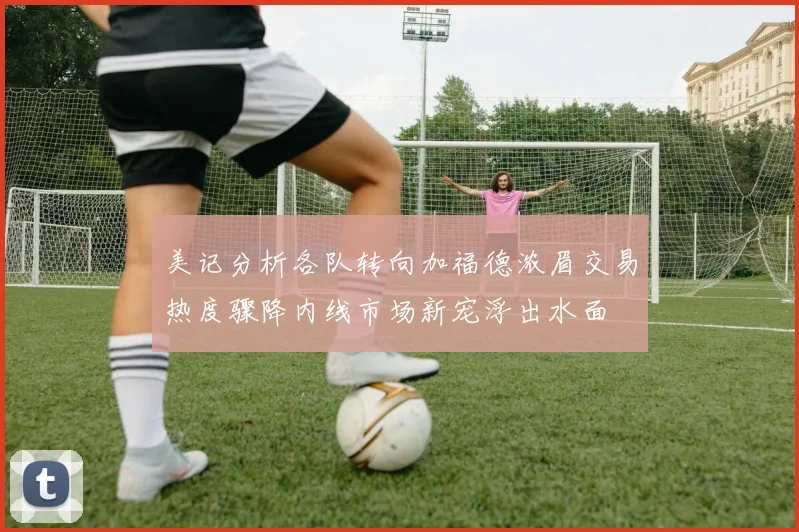 美记分析各队转向加福德浓眉交易热度骤降内线市场新宠浮出水面