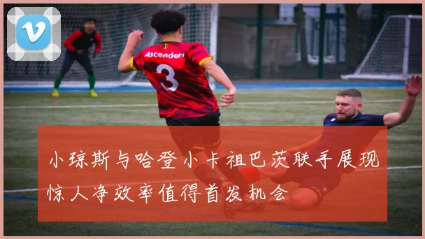 小琼斯与哈登小卡祖巴茨联手展现惊人净效率值得首发机会