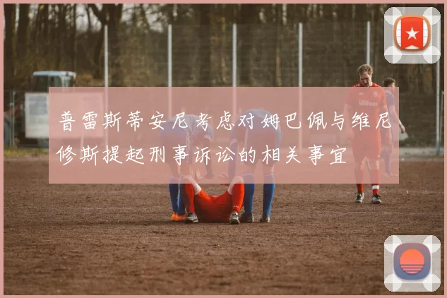 普雷斯蒂安尼考虑对姆巴佩与维尼修斯提起刑事诉讼的相关事宜