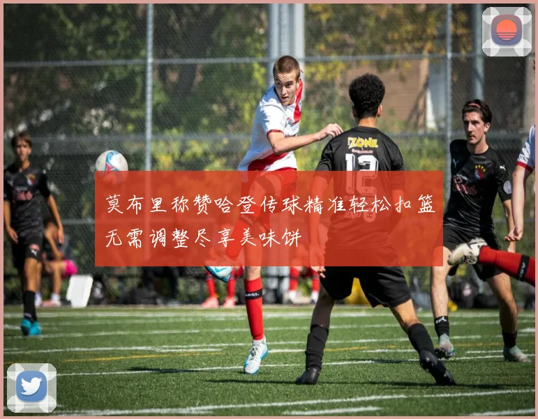 莫布里称赞哈登传球精准轻松扣篮无需调整尽享美味饼