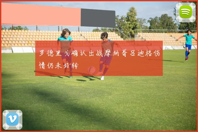 罗德里戈确认出战摩纳哥吕迪格伤情仍未好转