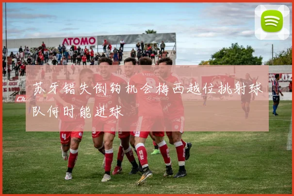苏牙错失倒钩机会梅西越位挑射球队何时能进球