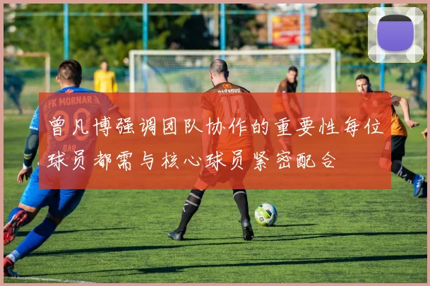 曾凡博强调团队协作的重要性每位球员都需与核心球员紧密配合