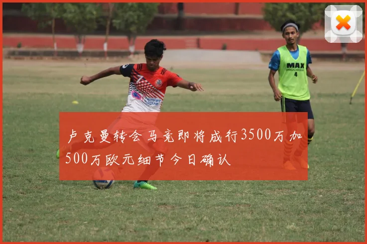 卢克曼转会马竞即将成行3500万加500万欧元细节今日确认